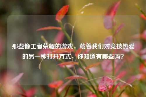 那些像王者荣耀的游戏，藏着我们对竞技热爱的另一种打开方式，你知道有哪些吗？