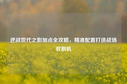 逆战世代之影加点全攻略，精准配置打造战场收割机