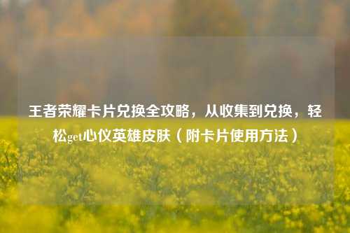 王者荣耀卡片兑换全攻略，从收集到兑换，轻松get心仪英雄皮肤（附卡片使用 *** ）