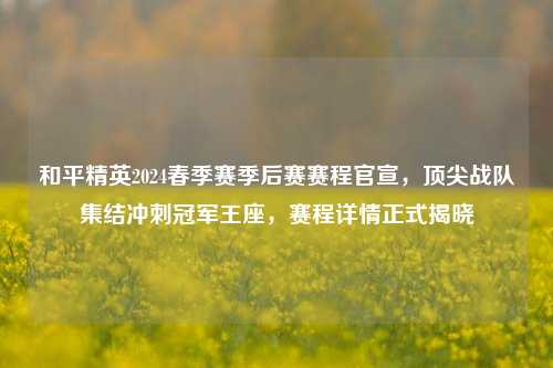 和平精英2024春季赛季后赛赛程官宣，顶尖战队集结冲刺冠军王座，赛程详情正式揭晓