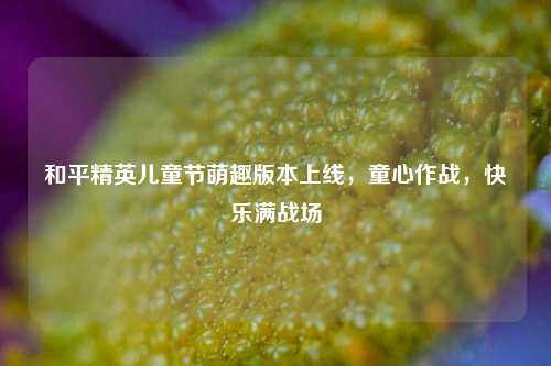 和平精英儿童节萌趣版本上线，童心作战，快乐满战场