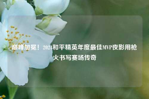 巅峰加冕！2024和平精英年度更佳MVP夜影用枪火书写赛场传奇