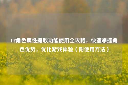 CF角色属性提取功能使用全攻略，快速掌握角色优势，优化游戏体验（附使用 *** ）