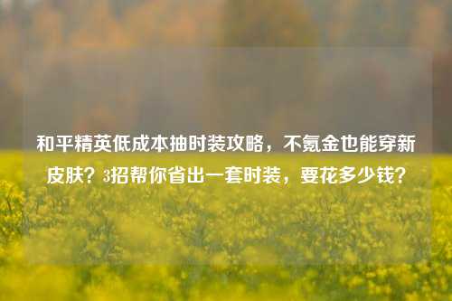 和平精英低成本抽时装攻略，不氪金也能穿新皮肤？3招帮你省出一套时装，要花多少钱？