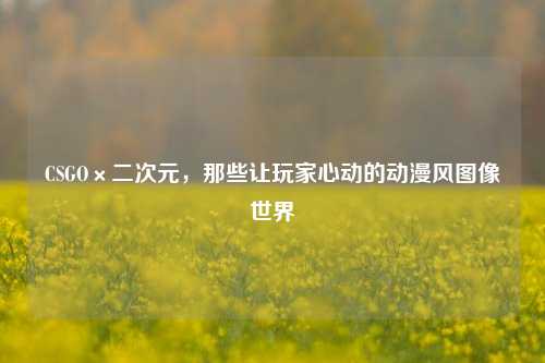 CSGO×二次元，那些让玩家心动的动漫风图像世界