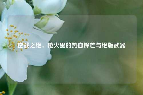 逆战之绝，枪火里的热血锋芒与绝版武器