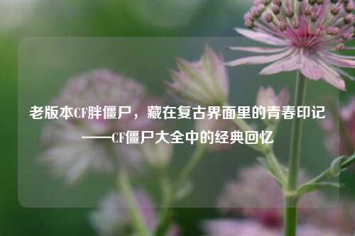 老版本CF胖僵尸，藏在复古界面里的青春印记——CF僵尸大全中的经典回忆