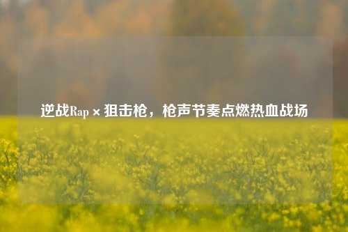 逆战Rap×狙击枪，枪声节奏点燃热血战场