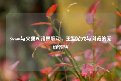 Steam与火狐PC跨界联动，重塑游戏与浏览的无缝体验