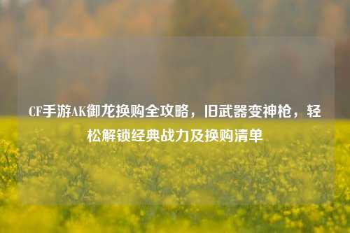 CF手游AK御龙换购全攻略，旧武器变神枪，轻松解锁经典战力及换购清单