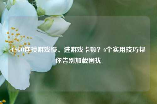 CSGO连接游戏慢、进游戏卡顿？6个实用技巧帮你告别加载困扰