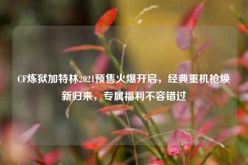 CF炼狱加特林2021预售火爆开启，经典重机枪焕新归来，专属福利不容错过