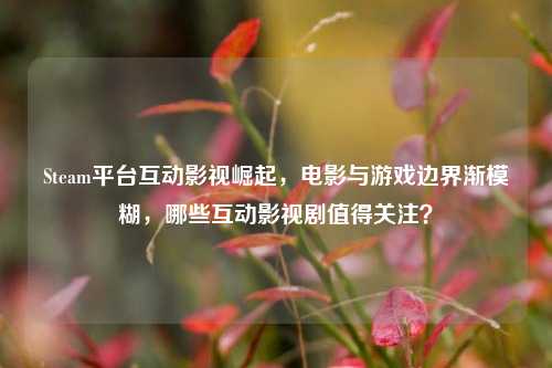 Steam平台互动影视崛起，电影与游戏边界渐模糊，哪些互动影视剧值得关注？