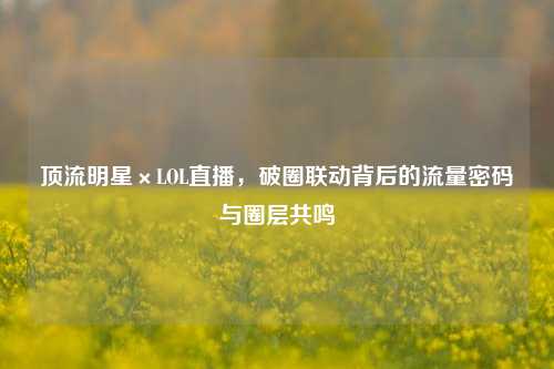 顶流明星×LOL直播，破圈联动背后的流量密码与圈层共鸣