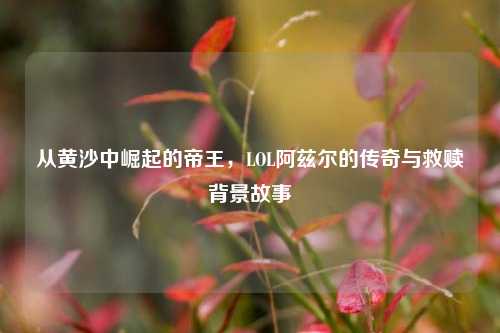从黄沙中崛起的帝王，LOL阿兹尔的传奇与救赎背景故事