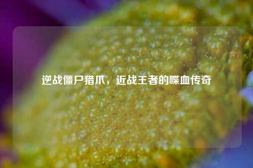 逆战僵尸猎爪，近战王者的喋血传奇