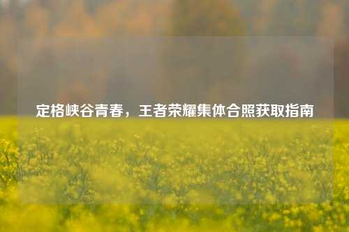 定格峡谷青春，王者荣耀集体合照获取指南