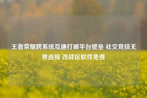 王者荣耀跨系统互通打破平台壁垒 社交竞技无界连接 改战区软件免费