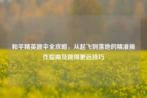 和平精英跳伞全攻略，从起飞到落地的精准操作指南及跳得更远技巧