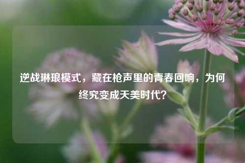 逆战琳琅模式，藏在枪声里的青春回响，为何终究变成天美时代？