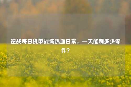 逆战每日机甲战场热血日常，一天能刷多少零件？