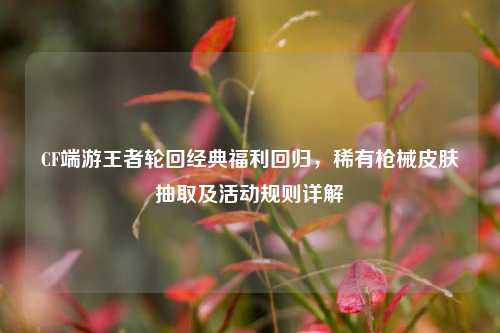 CF端游王者轮回经典福利回归，稀有枪械皮肤抽取及活动规则详解
