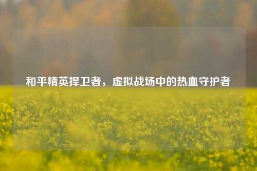 和平精英捍卫者，虚拟战场中的热血守护者