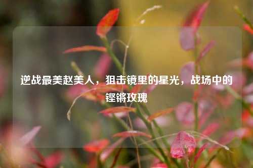 逆战最美赵美人,狙击镜里的星光,战场中的铿锵玫瑰