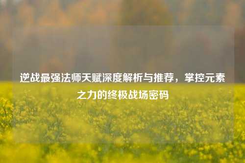 逆战最强法师天赋深度解析与推荐，掌控元素之力的终极战场密码