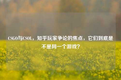CSGO与CSOL，知乎玩家争论的焦点，它们到底是不是同一个游戏？