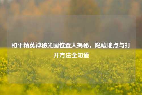 和平精英神秘光圈位置大揭秘，隐藏地点与打开 *** 全知道
