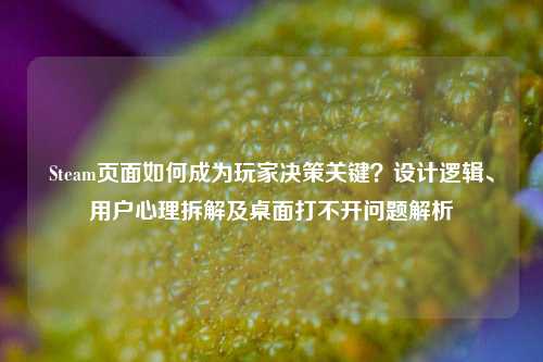 Steam页面如何成为玩家决策关键？设计逻辑、用户心理拆解及桌面打不开问题解析