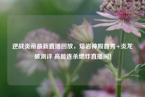 逆战炎帝最新直播回放，熔岩神殿首秀+炎龙破测评 高能连杀燃炸直播间！
