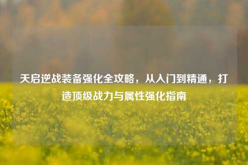天启逆战装备强化全攻略，从入门到精通，打造顶级战力与属性强化指南