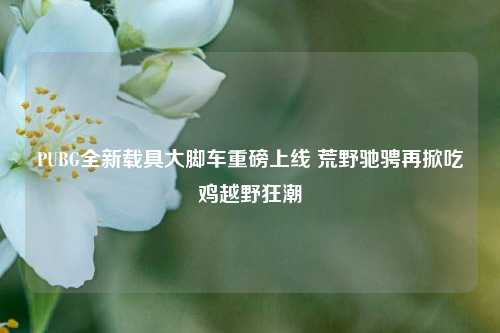 PUBG全新载具大脚车重磅上线 荒野驰骋再掀吃鸡越野狂潮