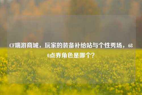 CF端游商城，玩家的装备补给站与个性秀场，680点券角色是哪个？