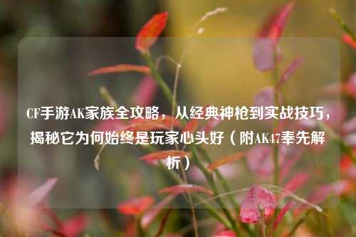 CF手游AK家族全攻略，从经典神枪到实战技巧，揭秘它为何始终是玩家心头好（附AK47奉先解析）