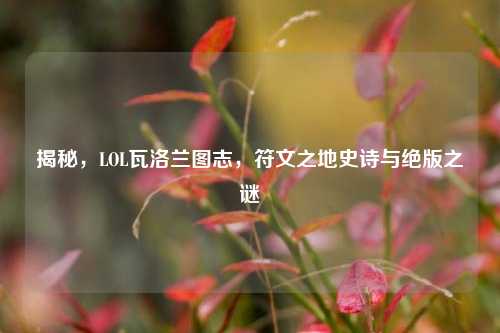 揭秘，LOL瓦洛兰图志，符文之地史诗与绝版之谜