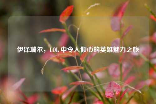 伊泽瑞尔，LOL 中令人倾心的英雄魅力之旅