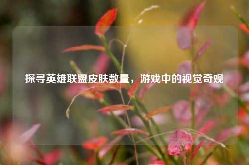 探寻英雄联盟皮肤数量，游戏中的视觉奇观