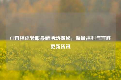 CF首相体验服最新活动揭秘,海量福利与首胜更新资讯