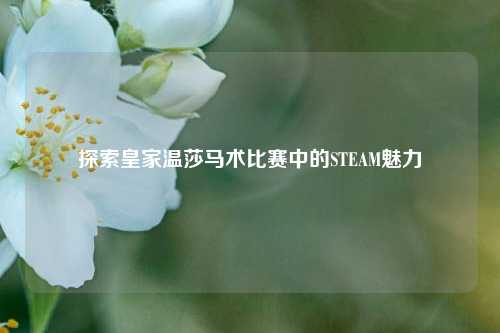 探索皇家温莎马术比赛中的STEAM魅力