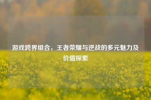 游戏跨界组合,王者荣耀与逆战的多元魅力及价值探索