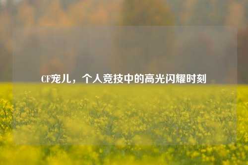 CF宠儿,个人竞技中的高光闪耀时刻