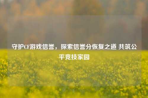 守护CF游戏信誉,探索信誉分恢复之道 共筑公平竞技家园