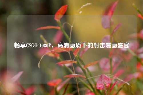 畅享CSGO 1080P,高清画质下的射击漫画盛宴