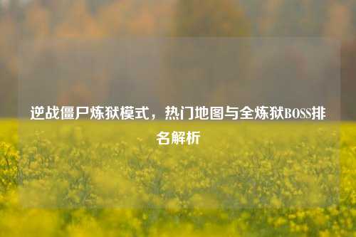 逆战僵尸炼狱模式,热门地图与全炼狱BOSS排名解析