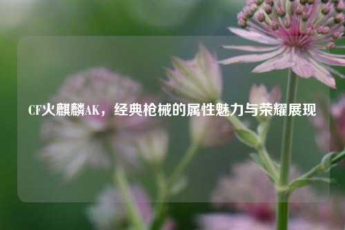 CF火麒麟AK,经典枪械的属性魅力与荣耀展现