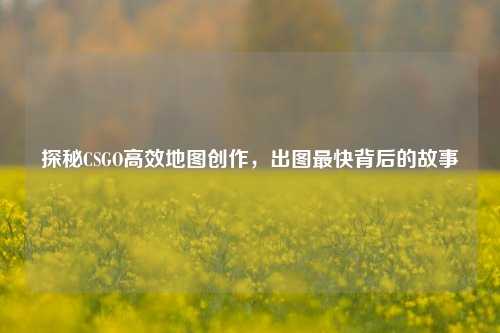 探秘CSGO高效地图创作,出图最快背后的故事
