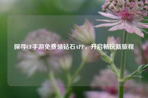 探寻CF手游免费领钻石APP,开启畅玩新旅程